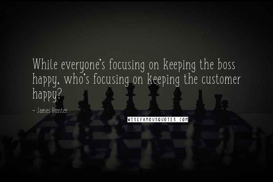 James Hunter Quotes: While everyone's focusing on keeping the boss happy, who's focusing on keeping the customer happy?