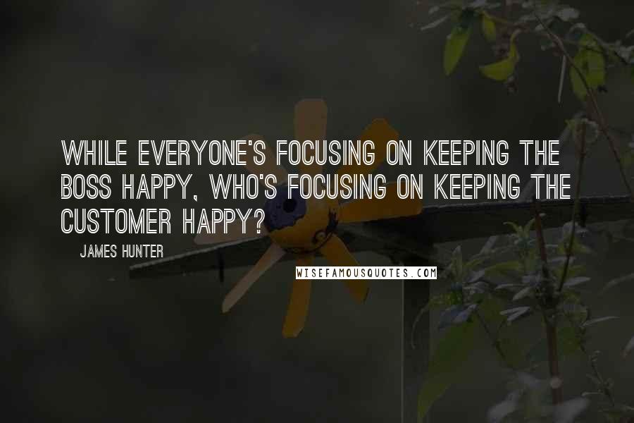 James Hunter Quotes: While everyone's focusing on keeping the boss happy, who's focusing on keeping the customer happy?