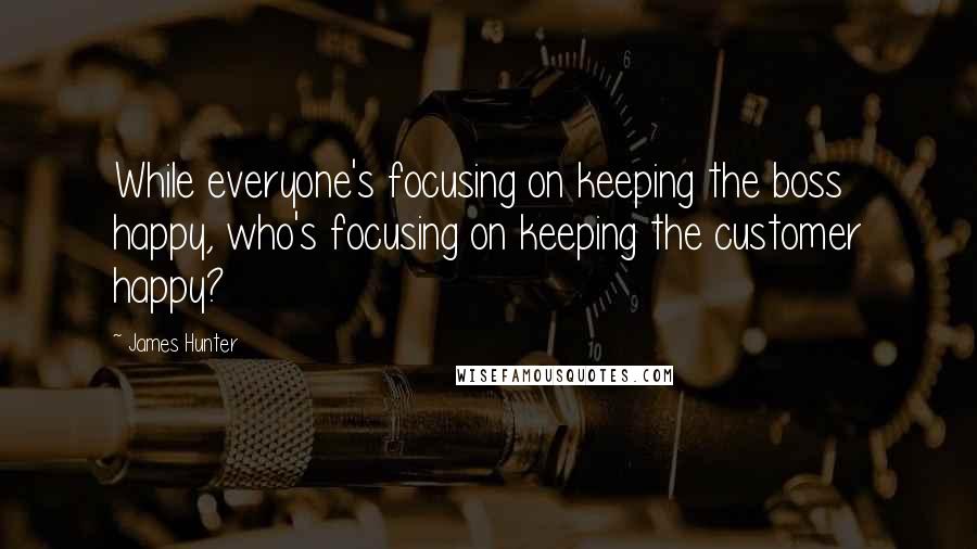 James Hunter Quotes: While everyone's focusing on keeping the boss happy, who's focusing on keeping the customer happy?