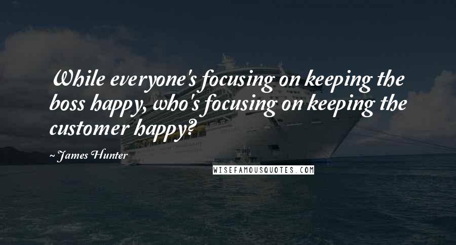 James Hunter Quotes: While everyone's focusing on keeping the boss happy, who's focusing on keeping the customer happy?