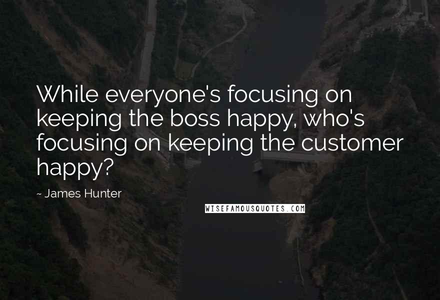 James Hunter Quotes: While everyone's focusing on keeping the boss happy, who's focusing on keeping the customer happy?