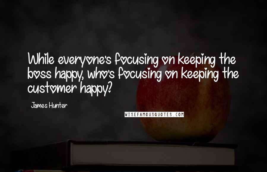 James Hunter Quotes: While everyone's focusing on keeping the boss happy, who's focusing on keeping the customer happy?