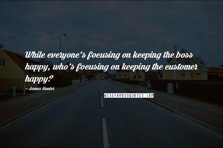 James Hunter Quotes: While everyone's focusing on keeping the boss happy, who's focusing on keeping the customer happy?