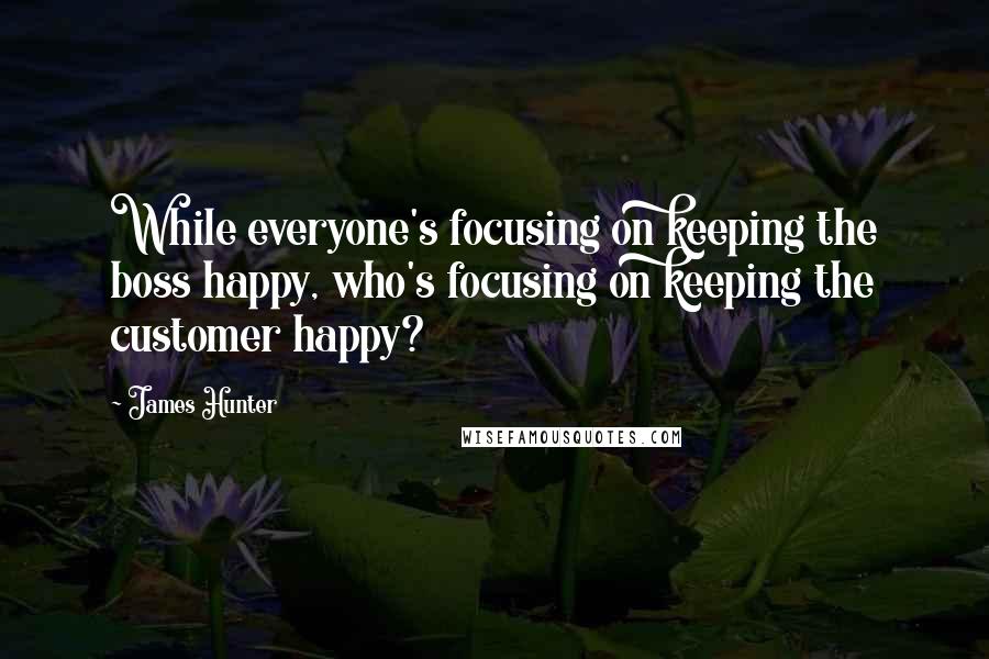 James Hunter Quotes: While everyone's focusing on keeping the boss happy, who's focusing on keeping the customer happy?