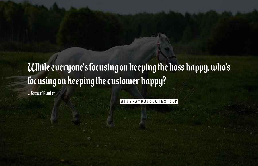 James Hunter Quotes: While everyone's focusing on keeping the boss happy, who's focusing on keeping the customer happy?