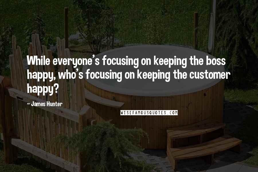 James Hunter Quotes: While everyone's focusing on keeping the boss happy, who's focusing on keeping the customer happy?