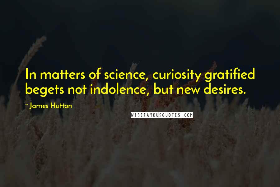 James Hutton Quotes: In matters of science, curiosity gratified begets not indolence, but new desires.