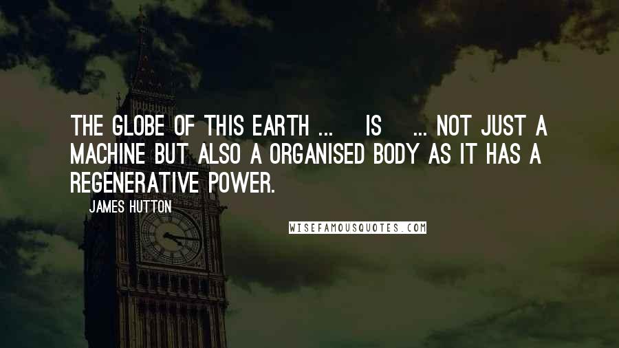 James Hutton Quotes: The globe of this earth ... [is] ... not just a machine but also a organised body as it has a regenerative power.