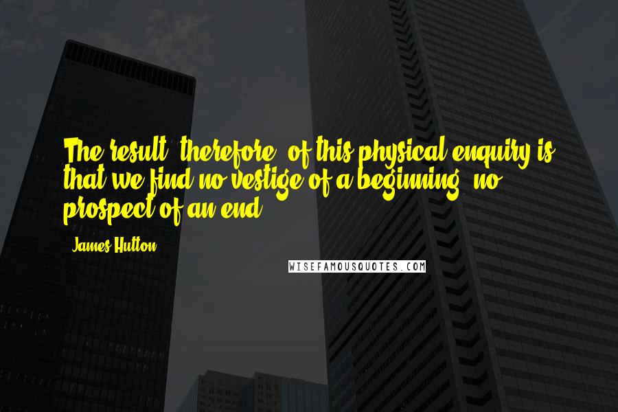 James Hutton Quotes: The result, therefore, of this physical enquiry is that we find no vestige of a beginning, no prospect of an end.