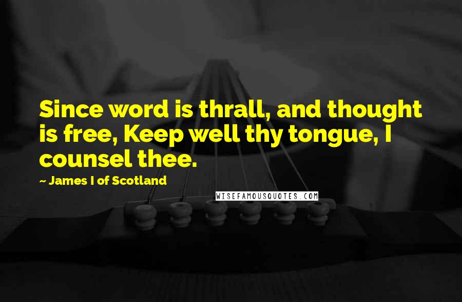 James I Of Scotland Quotes: Since word is thrall, and thought is free, Keep well thy tongue, I counsel thee.