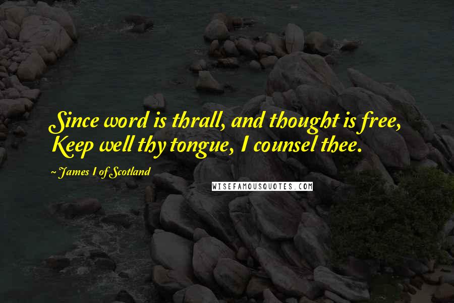 James I Of Scotland Quotes: Since word is thrall, and thought is free, Keep well thy tongue, I counsel thee.