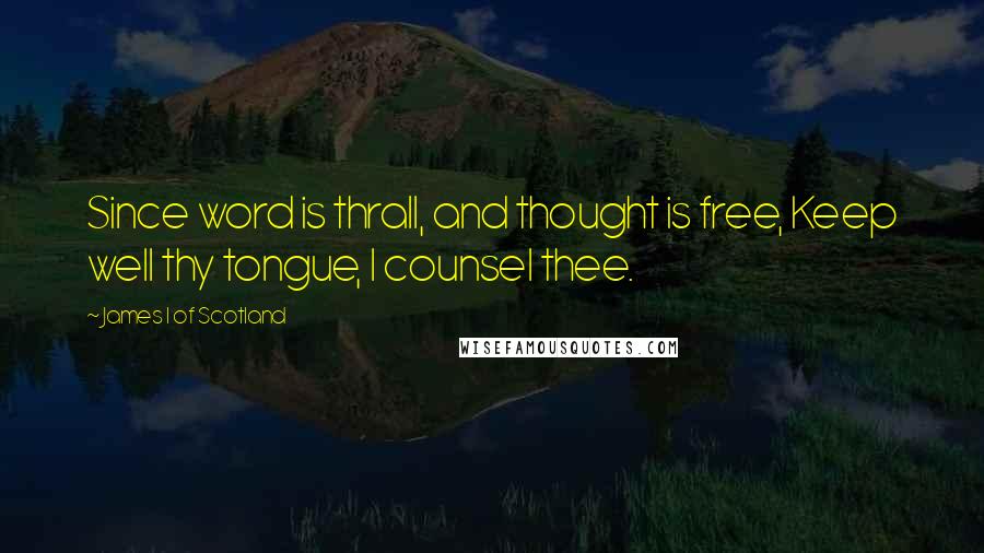 James I Of Scotland Quotes: Since word is thrall, and thought is free, Keep well thy tongue, I counsel thee.