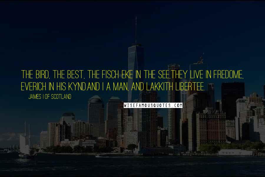 James I Of Scotland Quotes: The bird, the best, the fisch eke in the see,They live in fredome, everich in his kynd.And I a man, and lakkith libertee.