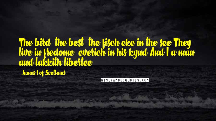 James I Of Scotland Quotes: The bird, the best, the fisch eke in the see,They live in fredome, everich in his kynd.And I a man, and lakkith libertee.