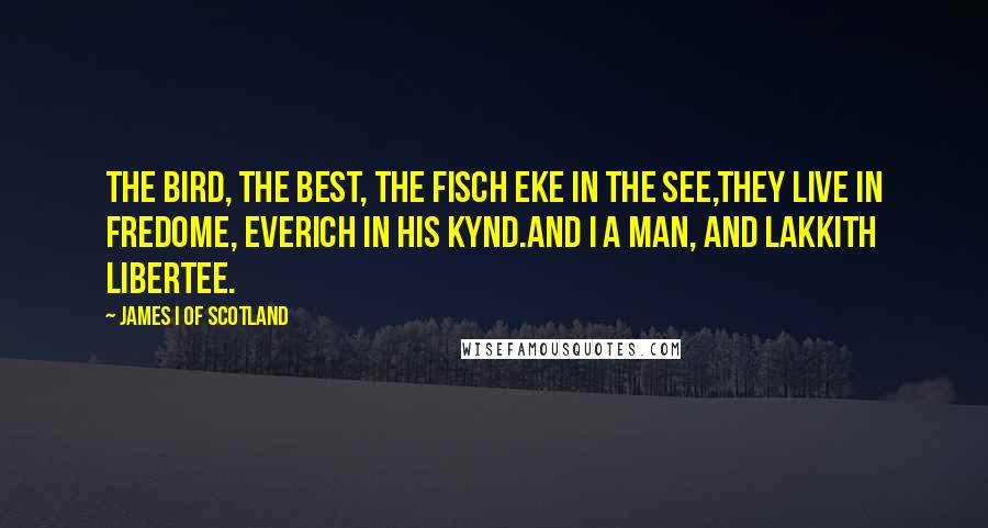 James I Of Scotland Quotes: The bird, the best, the fisch eke in the see,They live in fredome, everich in his kynd.And I a man, and lakkith libertee.