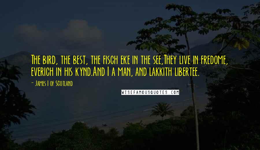 James I Of Scotland Quotes: The bird, the best, the fisch eke in the see,They live in fredome, everich in his kynd.And I a man, and lakkith libertee.