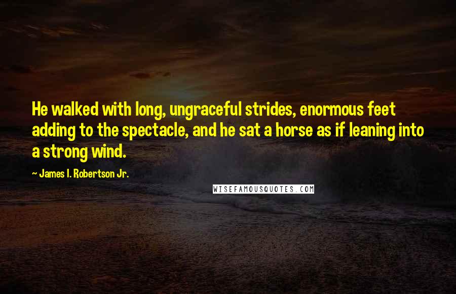 James I. Robertson Jr. Quotes: He walked with long, ungraceful strides, enormous feet adding to the spectacle, and he sat a horse as if leaning into a strong wind.
