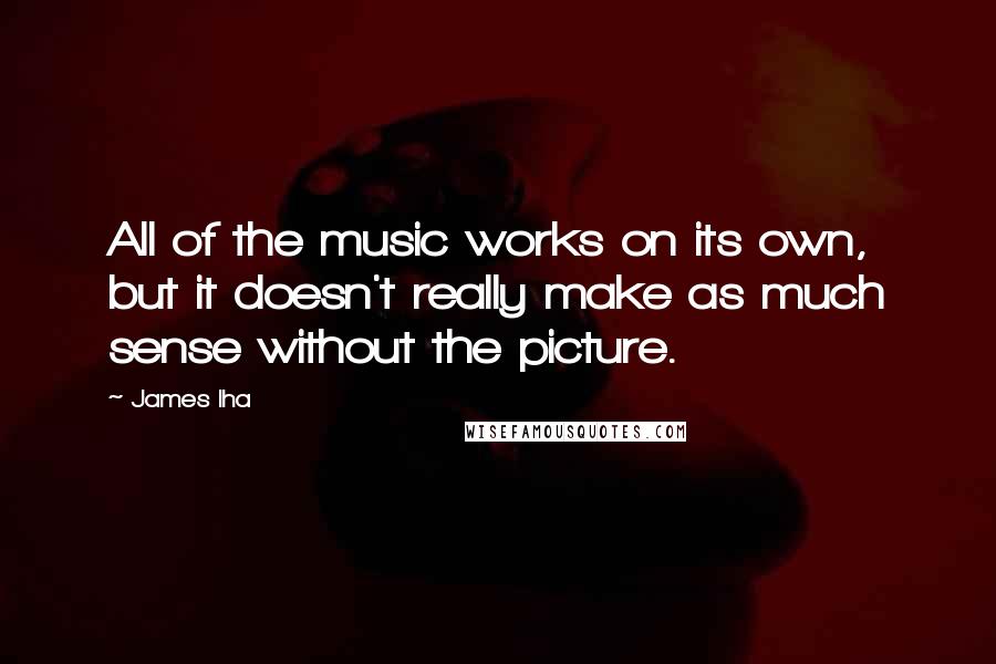 James Iha Quotes: All of the music works on its own, but it doesn't really make as much sense without the picture.