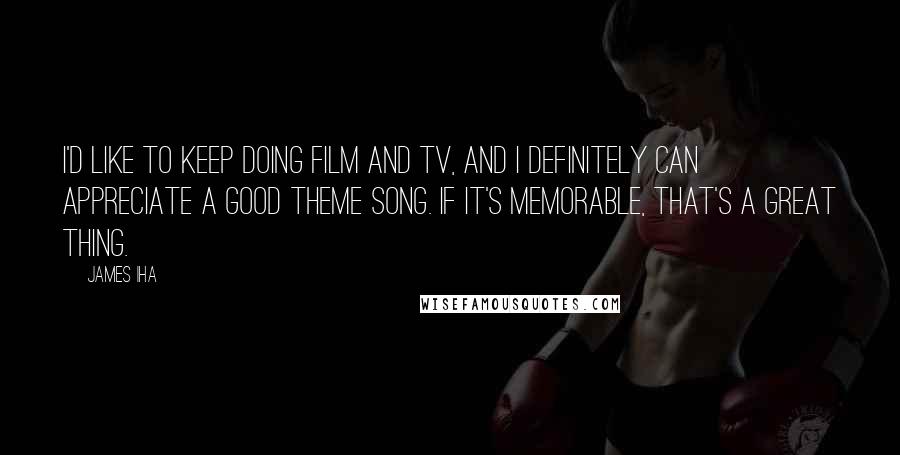 James Iha Quotes: I'd like to keep doing film and TV, and I definitely can appreciate a good theme song. If it's memorable, that's a great thing.