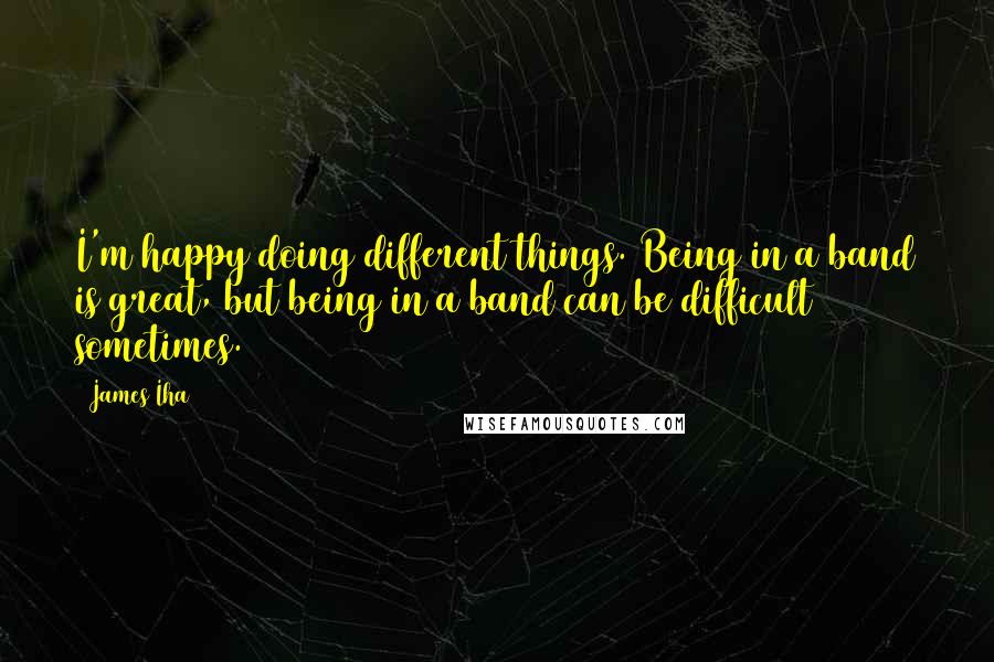 James Iha Quotes: I'm happy doing different things. Being in a band is great, but being in a band can be difficult sometimes.