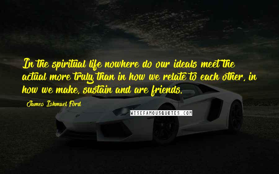 James Ishmael Ford Quotes: In the spiritual life nowhere do our ideals meet the actual more truly than in how we relate to each other, in how we make, sustain and are friends.