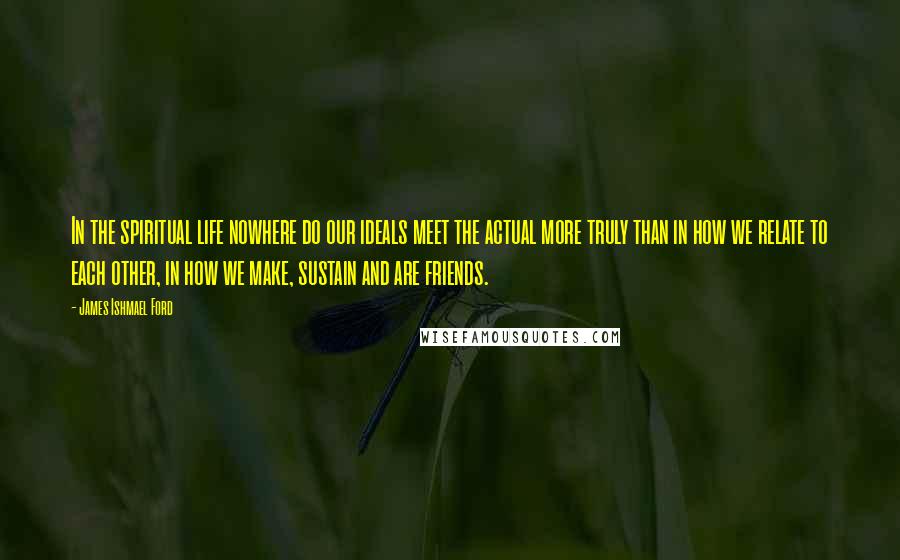 James Ishmael Ford Quotes: In the spiritual life nowhere do our ideals meet the actual more truly than in how we relate to each other, in how we make, sustain and are friends.