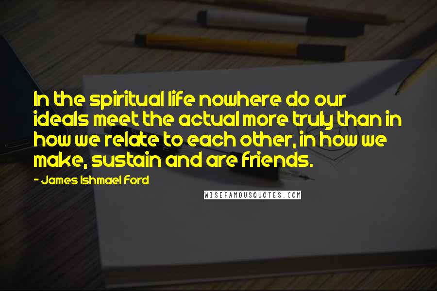 James Ishmael Ford Quotes: In the spiritual life nowhere do our ideals meet the actual more truly than in how we relate to each other, in how we make, sustain and are friends.