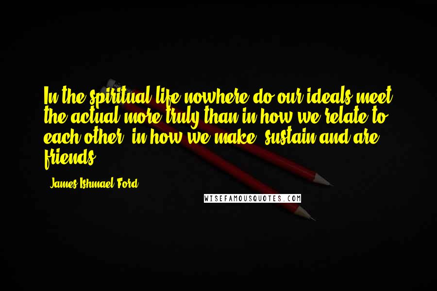 James Ishmael Ford Quotes: In the spiritual life nowhere do our ideals meet the actual more truly than in how we relate to each other, in how we make, sustain and are friends.