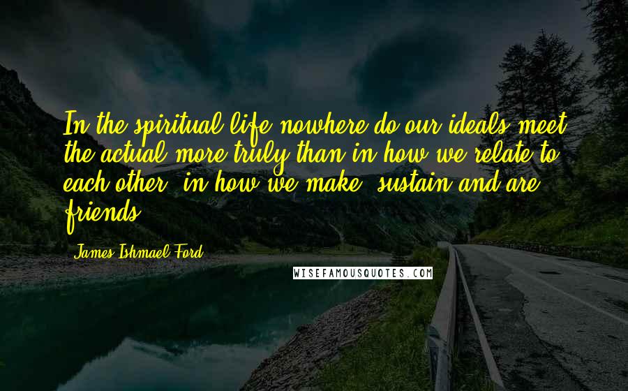 James Ishmael Ford Quotes: In the spiritual life nowhere do our ideals meet the actual more truly than in how we relate to each other, in how we make, sustain and are friends.