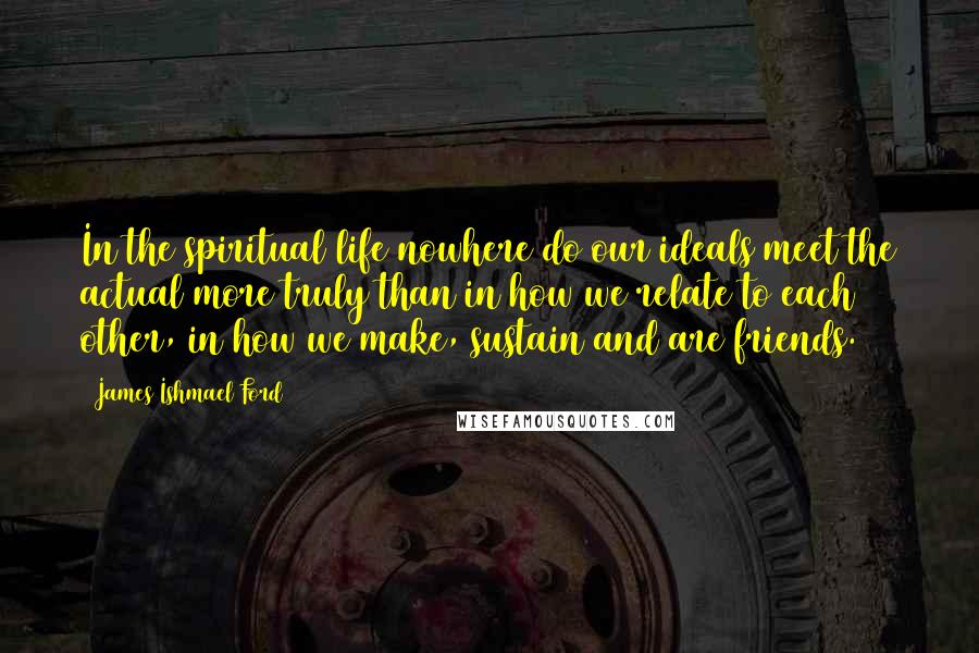 James Ishmael Ford Quotes: In the spiritual life nowhere do our ideals meet the actual more truly than in how we relate to each other, in how we make, sustain and are friends.