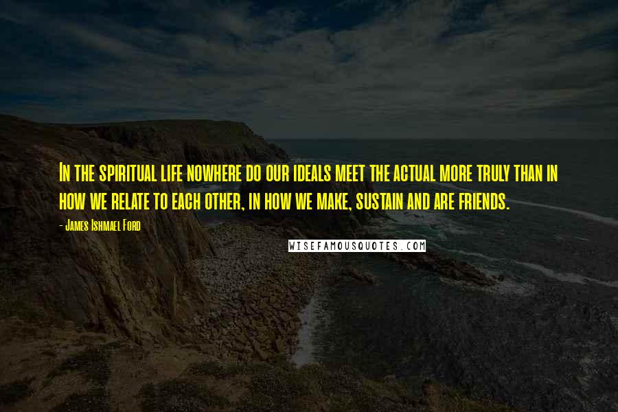 James Ishmael Ford Quotes: In the spiritual life nowhere do our ideals meet the actual more truly than in how we relate to each other, in how we make, sustain and are friends.