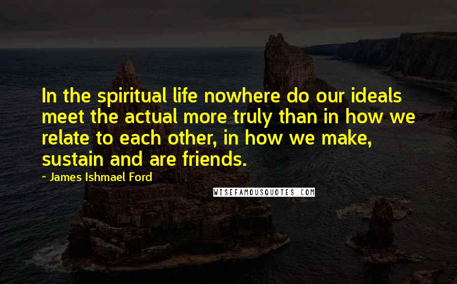 James Ishmael Ford Quotes: In the spiritual life nowhere do our ideals meet the actual more truly than in how we relate to each other, in how we make, sustain and are friends.