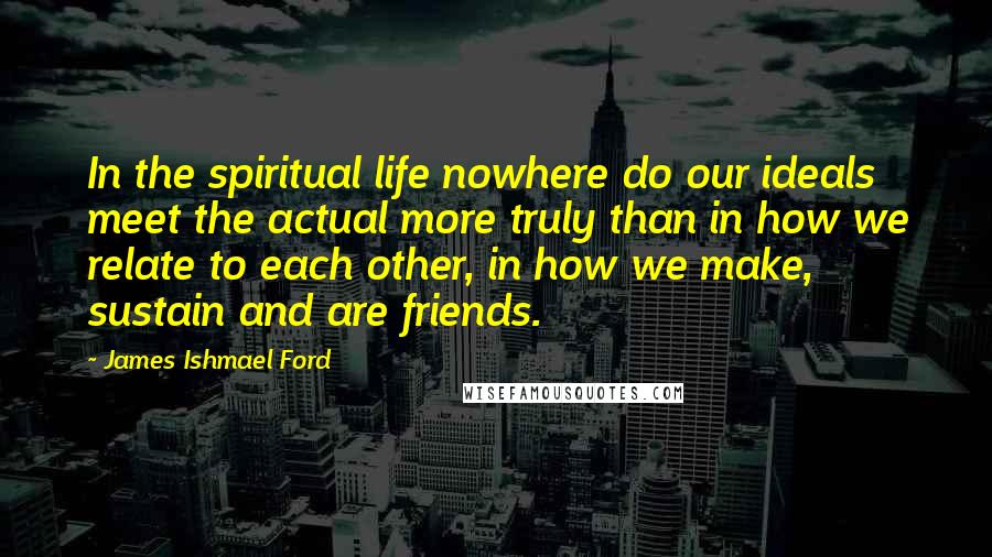 James Ishmael Ford Quotes: In the spiritual life nowhere do our ideals meet the actual more truly than in how we relate to each other, in how we make, sustain and are friends.