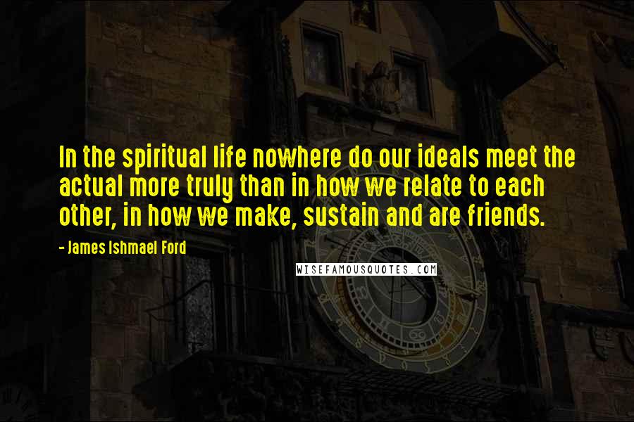James Ishmael Ford Quotes: In the spiritual life nowhere do our ideals meet the actual more truly than in how we relate to each other, in how we make, sustain and are friends.
