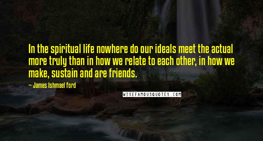 James Ishmael Ford Quotes: In the spiritual life nowhere do our ideals meet the actual more truly than in how we relate to each other, in how we make, sustain and are friends.