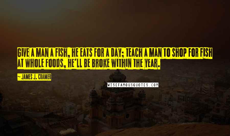 James J. Cramer Quotes: Give a man a fish, he eats for a day; teach a man to shop for fish at Whole Foods, he'll be broke within the year.