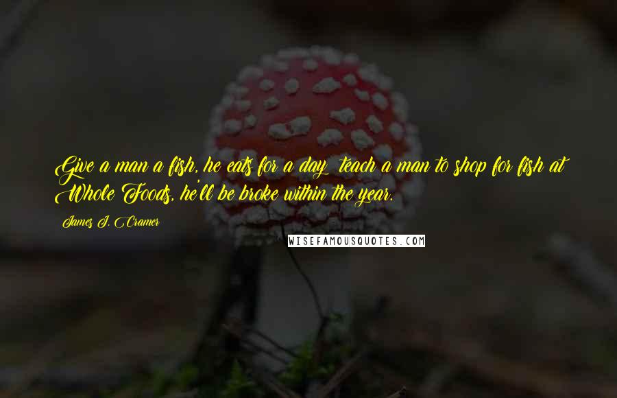 James J. Cramer Quotes: Give a man a fish, he eats for a day; teach a man to shop for fish at Whole Foods, he'll be broke within the year.