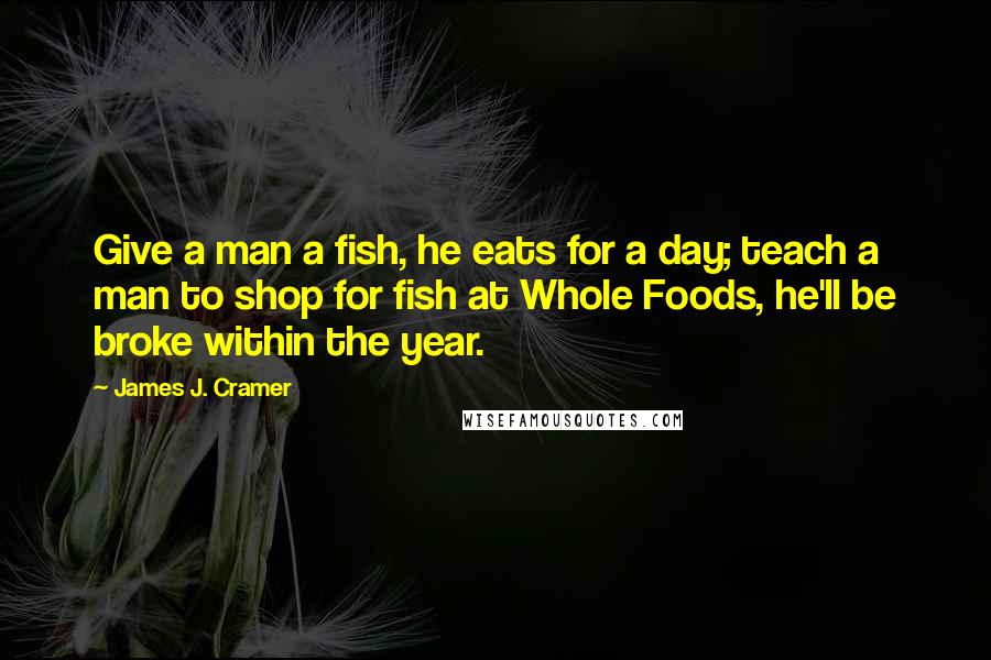 James J. Cramer Quotes: Give a man a fish, he eats for a day; teach a man to shop for fish at Whole Foods, he'll be broke within the year.