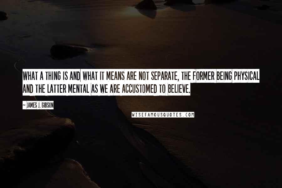 James J. Gibson Quotes: What a thing is and what it means are not separate, the former being physical and the latter mental as we are accustomed to believe.