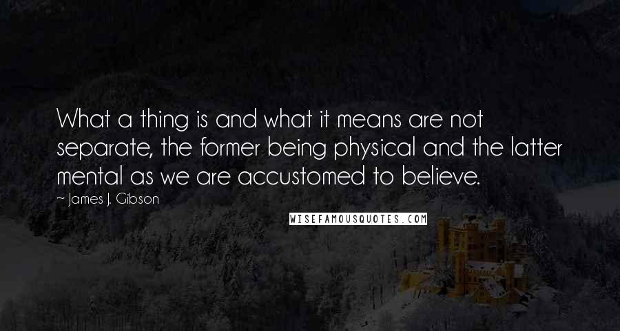 James J. Gibson Quotes: What a thing is and what it means are not separate, the former being physical and the latter mental as we are accustomed to believe.