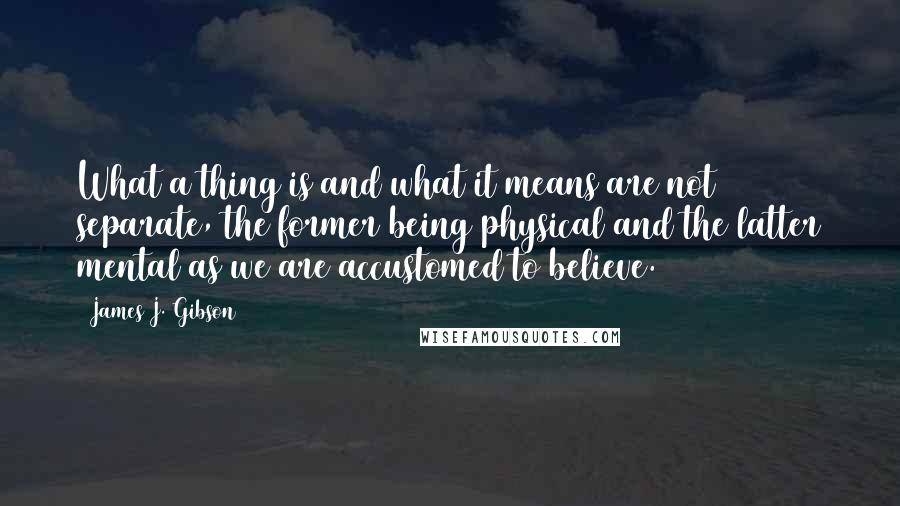 James J. Gibson Quotes: What a thing is and what it means are not separate, the former being physical and the latter mental as we are accustomed to believe.