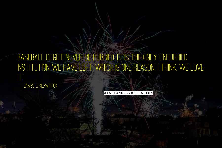 James J. Kilpatrick Quotes: Baseball ought never be hurried. It is the only unhurried institution we have left, which is one reason, I think, we love it.