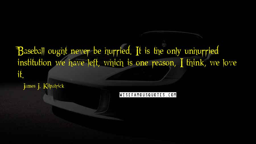 James J. Kilpatrick Quotes: Baseball ought never be hurried. It is the only unhurried institution we have left, which is one reason, I think, we love it.