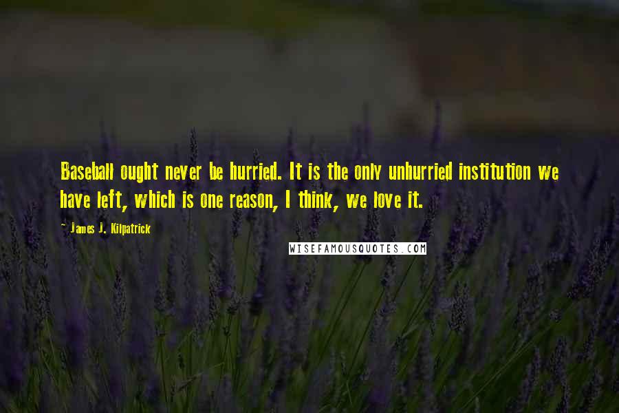 James J. Kilpatrick Quotes: Baseball ought never be hurried. It is the only unhurried institution we have left, which is one reason, I think, we love it.