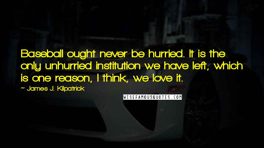 James J. Kilpatrick Quotes: Baseball ought never be hurried. It is the only unhurried institution we have left, which is one reason, I think, we love it.