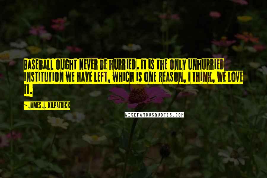 James J. Kilpatrick Quotes: Baseball ought never be hurried. It is the only unhurried institution we have left, which is one reason, I think, we love it.