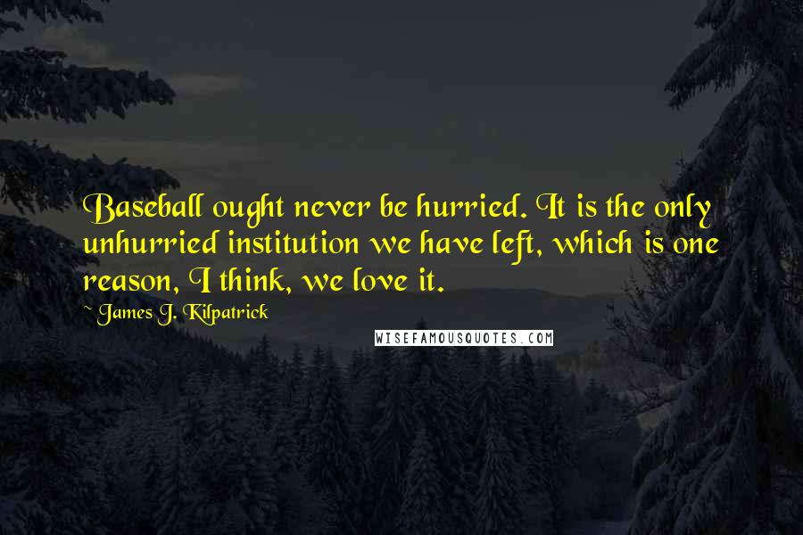 James J. Kilpatrick Quotes: Baseball ought never be hurried. It is the only unhurried institution we have left, which is one reason, I think, we love it.