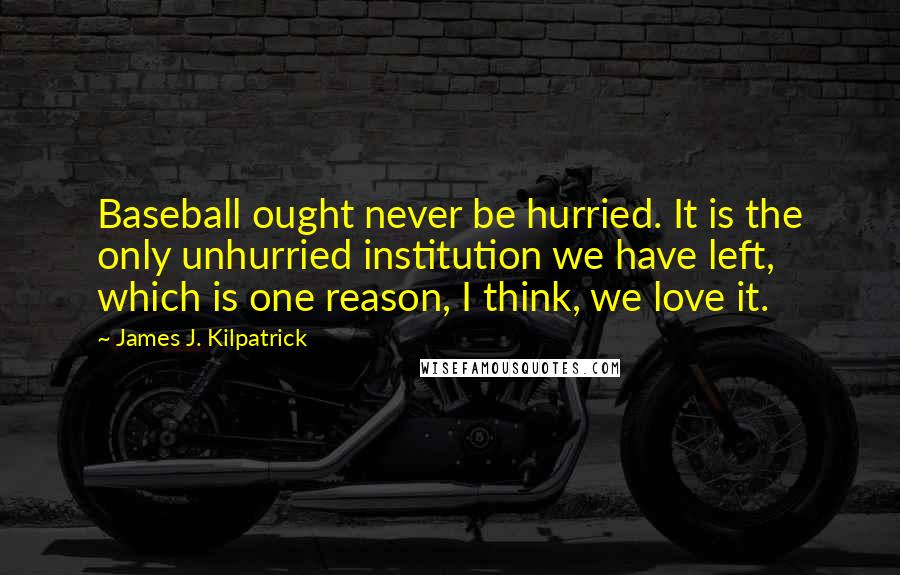 James J. Kilpatrick Quotes: Baseball ought never be hurried. It is the only unhurried institution we have left, which is one reason, I think, we love it.