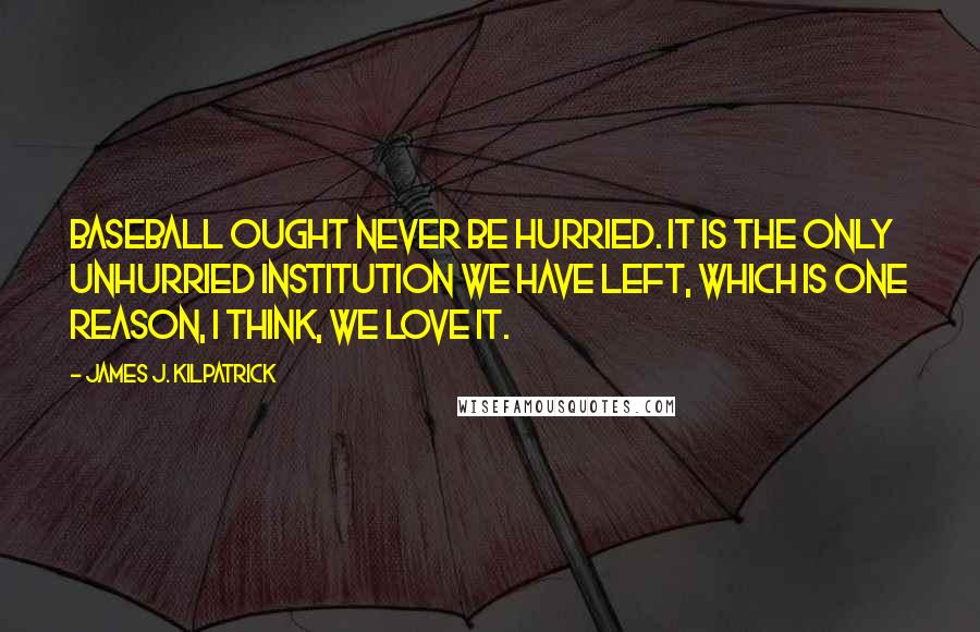 James J. Kilpatrick Quotes: Baseball ought never be hurried. It is the only unhurried institution we have left, which is one reason, I think, we love it.