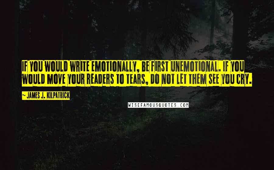 James J. Kilpatrick Quotes: If you would write emotionally, be first unemotional. If you would move your readers to tears, do not let them see you cry.